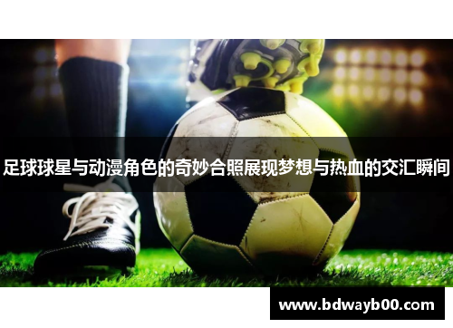 足球球星与动漫角色的奇妙合照展现梦想与热血的交汇瞬间