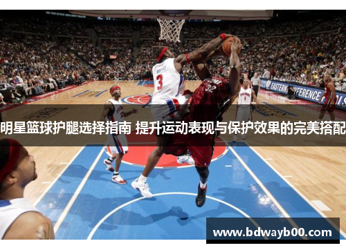 明星篮球护腿选择指南 提升运动表现与保护效果的完美搭配