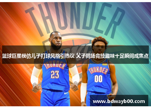 篮球巨星模仿儿子打球风格引热议 父子同场竞技趣味十足瞬间成焦点