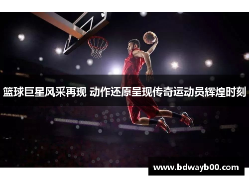 篮球巨星风采再现 动作还原呈现传奇运动员辉煌时刻