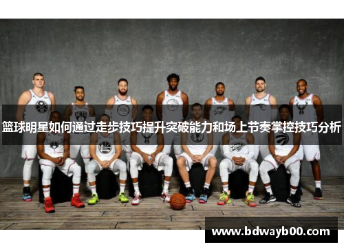 篮球明星如何通过走步技巧提升突破能力和场上节奏掌控技巧分析