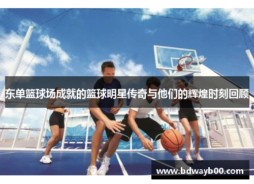 东单篮球场成就的篮球明星传奇与他们的辉煌时刻回顾